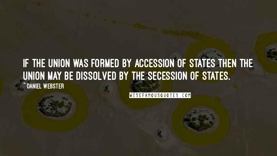 Daniel Webster Quotes: If the Union was formed by accession of States then the Union may be dissolved by the secession of States.