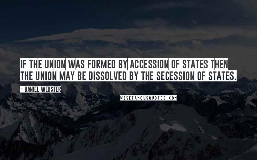 Daniel Webster Quotes: If the Union was formed by accession of States then the Union may be dissolved by the secession of States.