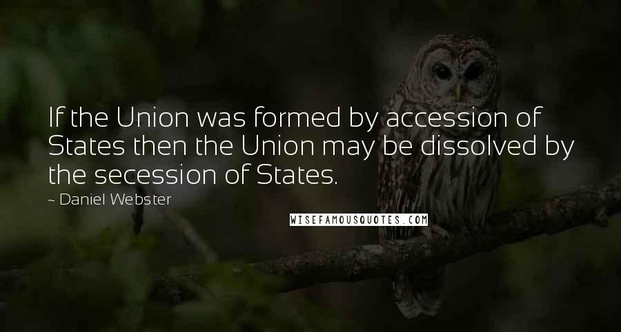 Daniel Webster Quotes: If the Union was formed by accession of States then the Union may be dissolved by the secession of States.