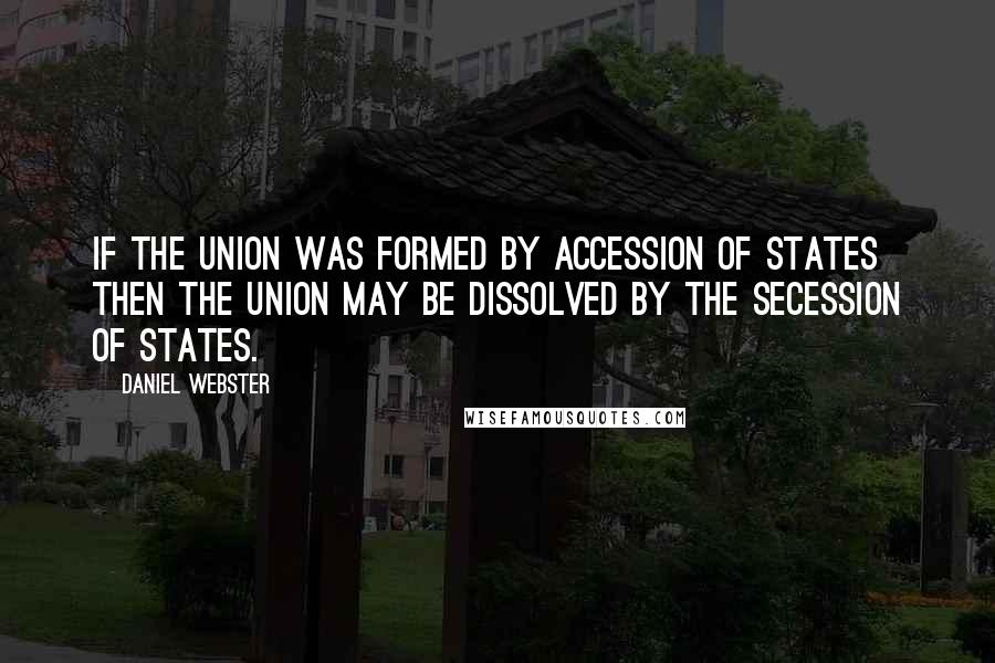 Daniel Webster Quotes: If the Union was formed by accession of States then the Union may be dissolved by the secession of States.