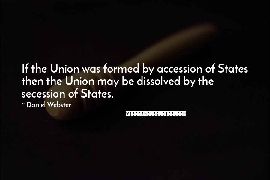 Daniel Webster Quotes: If the Union was formed by accession of States then the Union may be dissolved by the secession of States.