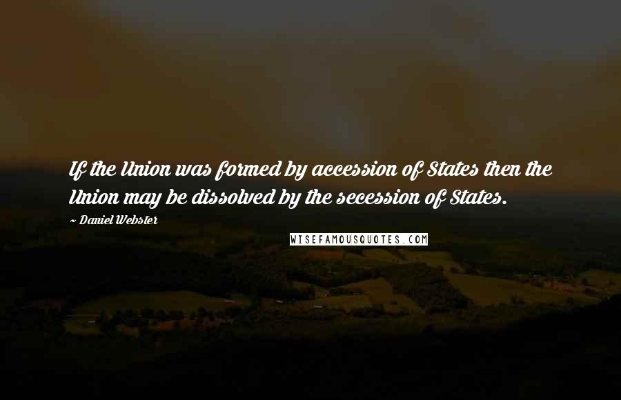 Daniel Webster Quotes: If the Union was formed by accession of States then the Union may be dissolved by the secession of States.