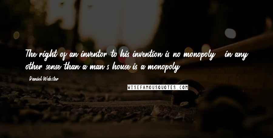 Daniel Webster Quotes: The right of an inventor to his invention is no monopoly - in any other sense than a man's house is a monopoly.