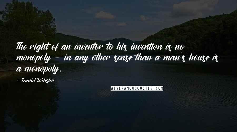Daniel Webster Quotes: The right of an inventor to his invention is no monopoly - in any other sense than a man's house is a monopoly.