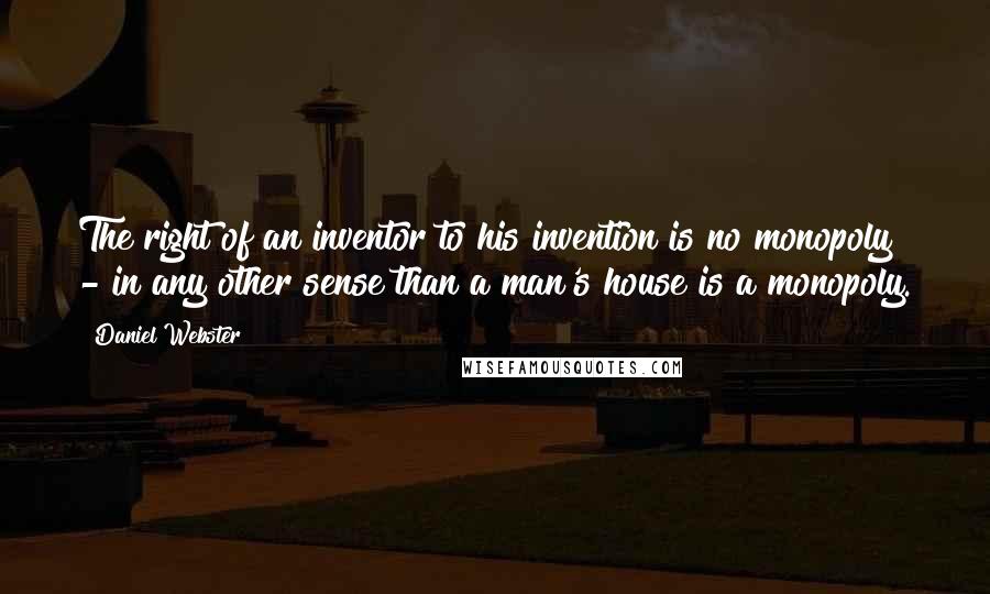 Daniel Webster Quotes: The right of an inventor to his invention is no monopoly - in any other sense than a man's house is a monopoly.