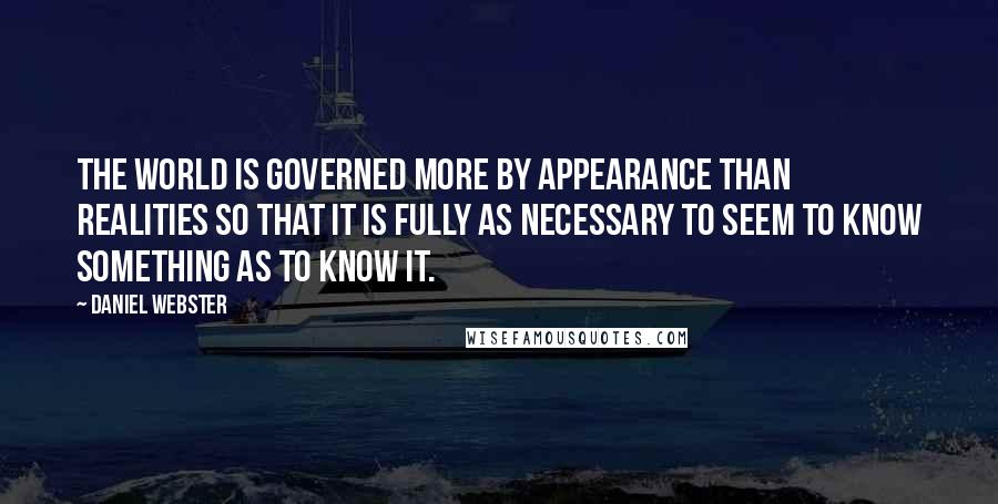 Daniel Webster Quotes: The world is governed more by appearance than realities so that it is fully as necessary to seem to know something as to know it.