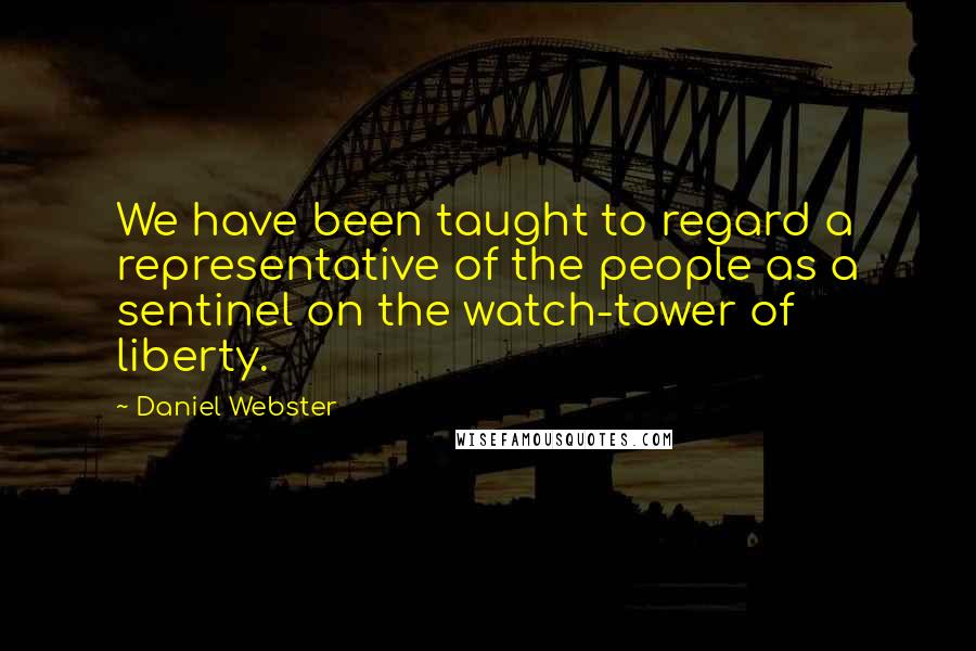 Daniel Webster Quotes: We have been taught to regard a representative of the people as a sentinel on the watch-tower of liberty.