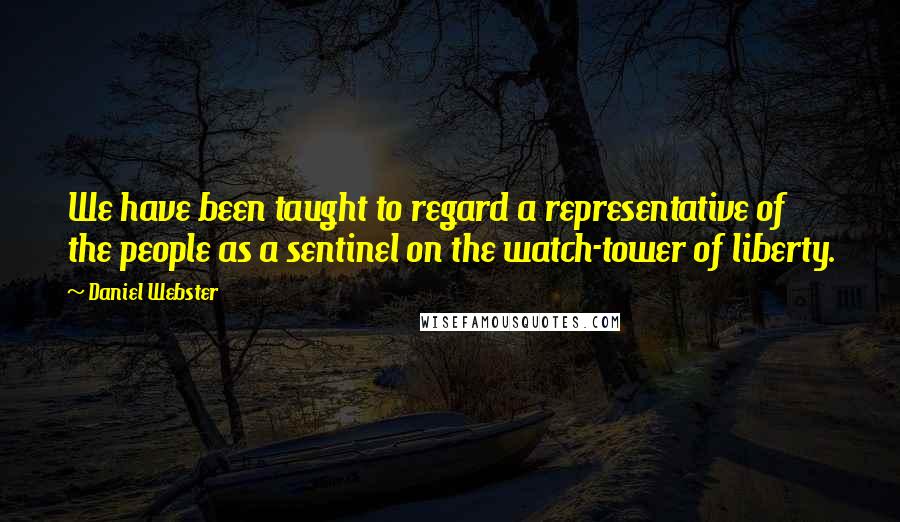 Daniel Webster Quotes: We have been taught to regard a representative of the people as a sentinel on the watch-tower of liberty.