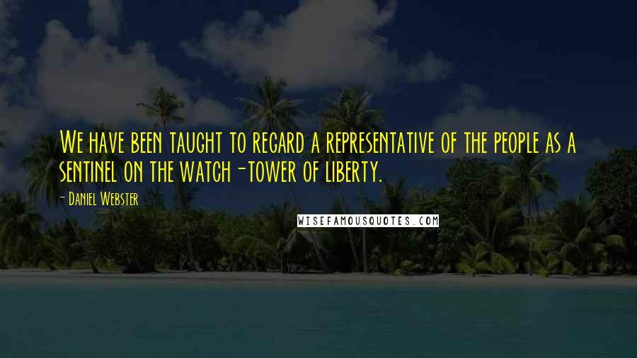 Daniel Webster Quotes: We have been taught to regard a representative of the people as a sentinel on the watch-tower of liberty.