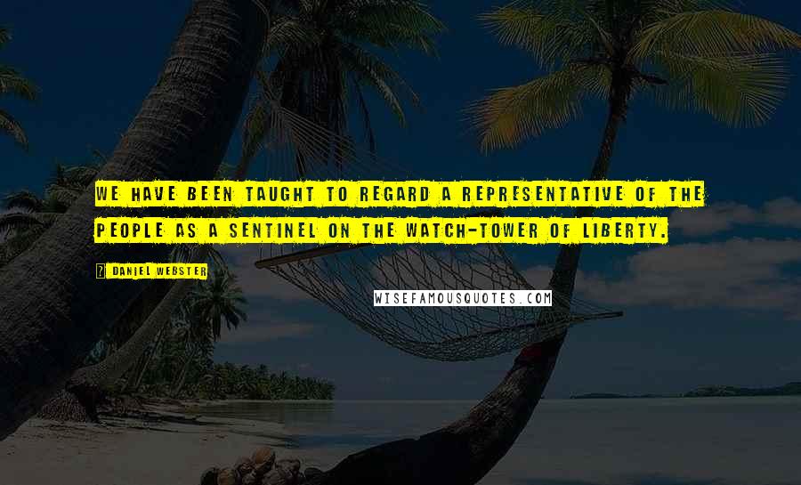 Daniel Webster Quotes: We have been taught to regard a representative of the people as a sentinel on the watch-tower of liberty.