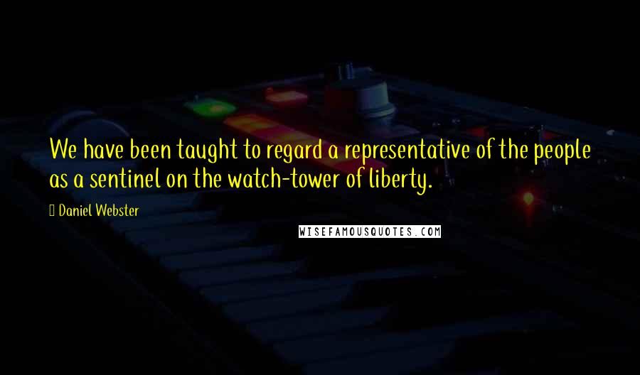 Daniel Webster Quotes: We have been taught to regard a representative of the people as a sentinel on the watch-tower of liberty.