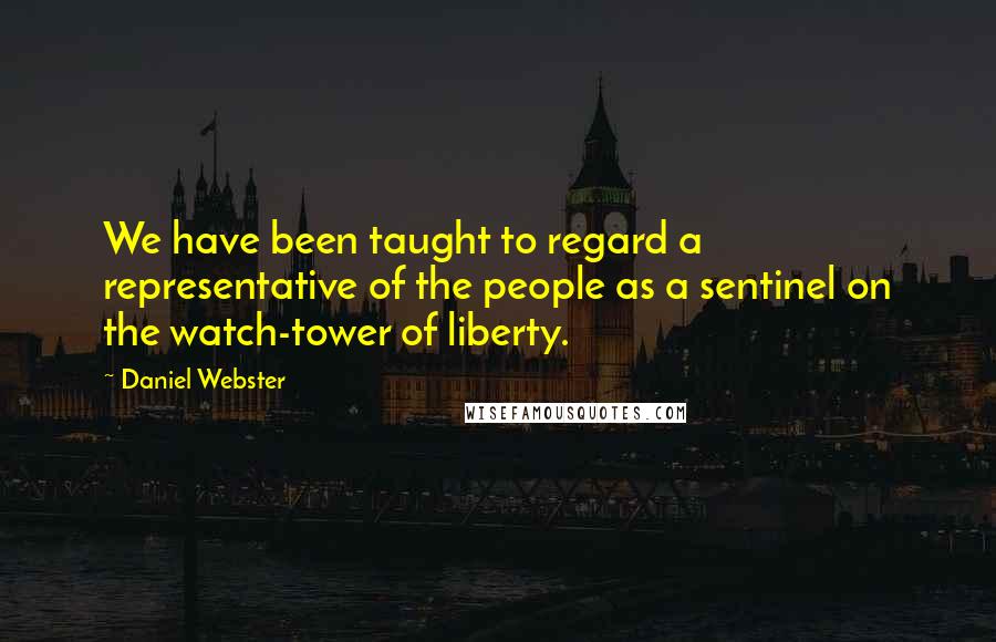 Daniel Webster Quotes: We have been taught to regard a representative of the people as a sentinel on the watch-tower of liberty.