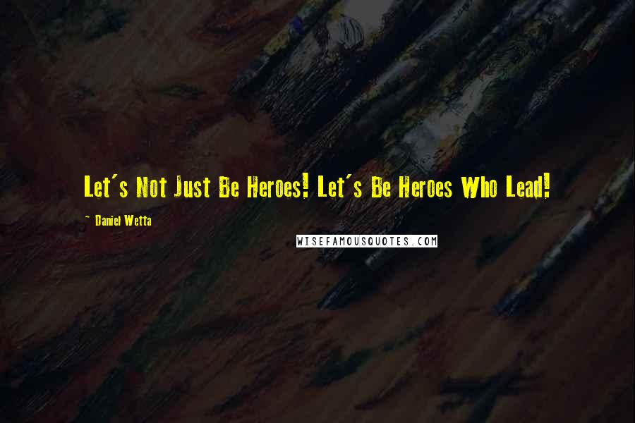 Daniel Wetta Quotes: Let's Not Just Be Heroes! Let's Be Heroes Who Lead!