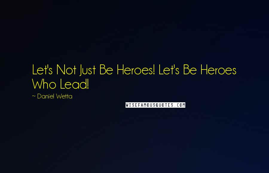 Daniel Wetta Quotes: Let's Not Just Be Heroes! Let's Be Heroes Who Lead!