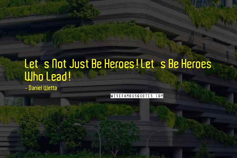 Daniel Wetta Quotes: Let's Not Just Be Heroes! Let's Be Heroes Who Lead!
