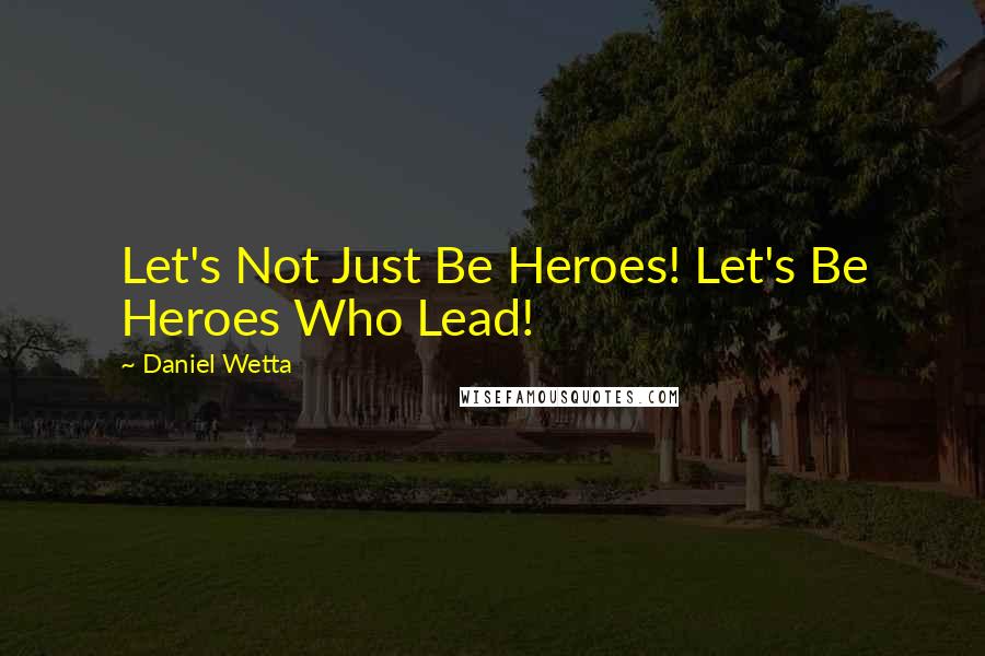 Daniel Wetta Quotes: Let's Not Just Be Heroes! Let's Be Heroes Who Lead!