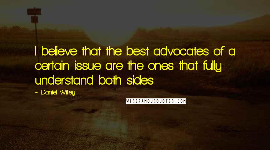 Daniel Willey Quotes: I believe that the best advocates of a certain issue are the ones that fully understand both sides