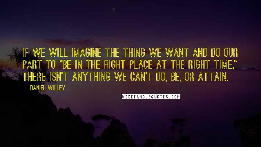 Daniel Willey Quotes: If we will imagine the thing we want and do our part to "be in the right place at the right time," there isn't anything we can't do, be, or attain.