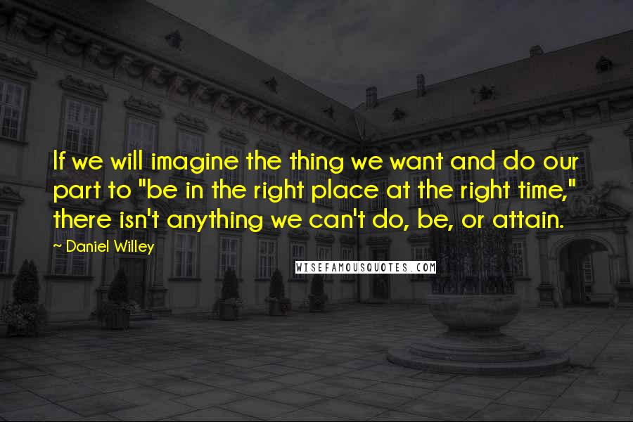 Daniel Willey Quotes: If we will imagine the thing we want and do our part to "be in the right place at the right time," there isn't anything we can't do, be, or attain.