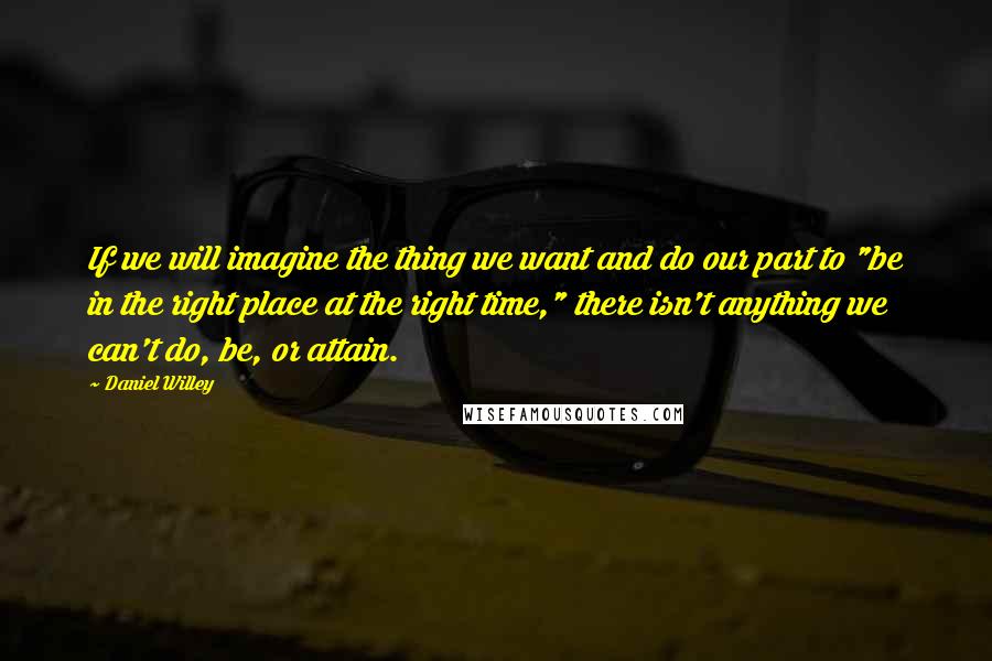 Daniel Willey Quotes: If we will imagine the thing we want and do our part to "be in the right place at the right time," there isn't anything we can't do, be, or attain.