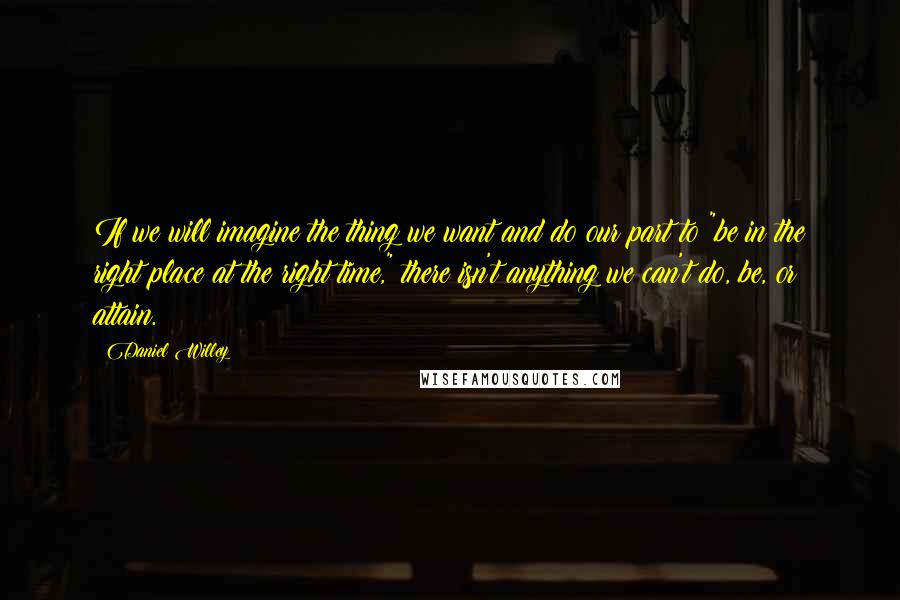 Daniel Willey Quotes: If we will imagine the thing we want and do our part to "be in the right place at the right time," there isn't anything we can't do, be, or attain.