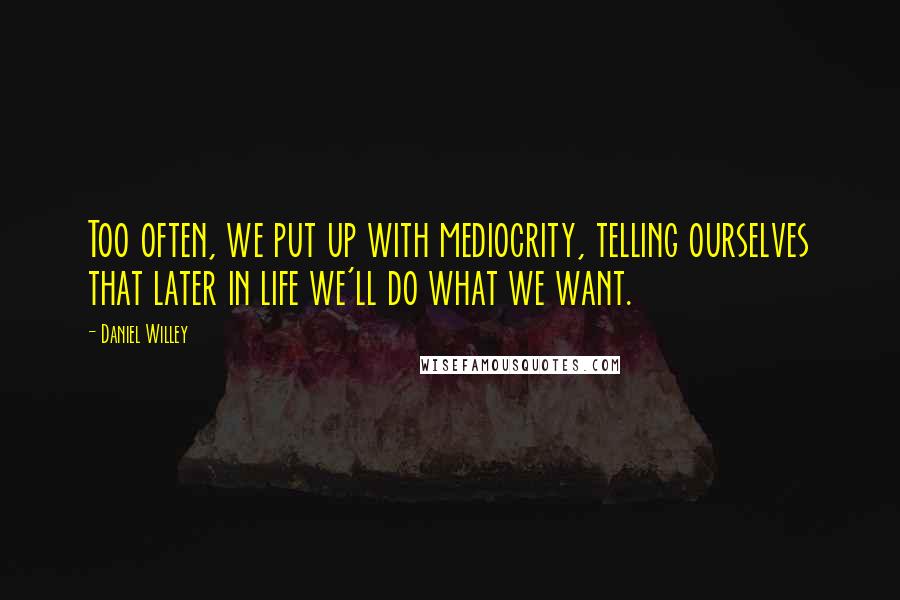 Daniel Willey Quotes: Too often, we put up with mediocrity, telling ourselves that later in life we'll do what we want.