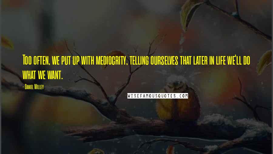 Daniel Willey Quotes: Too often, we put up with mediocrity, telling ourselves that later in life we'll do what we want.