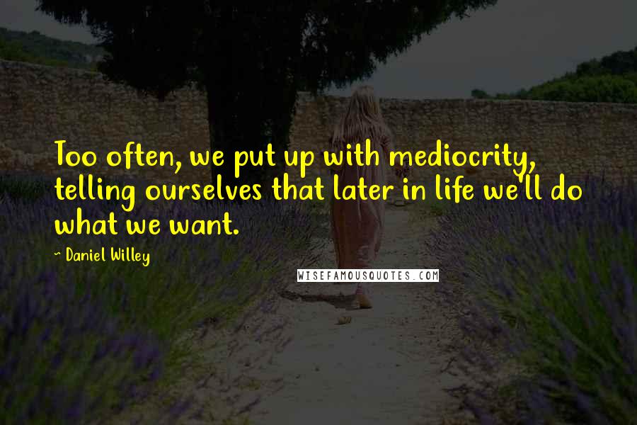 Daniel Willey Quotes: Too often, we put up with mediocrity, telling ourselves that later in life we'll do what we want.