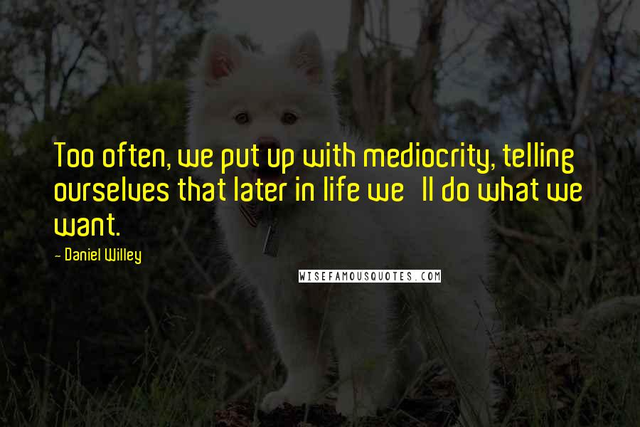 Daniel Willey Quotes: Too often, we put up with mediocrity, telling ourselves that later in life we'll do what we want.