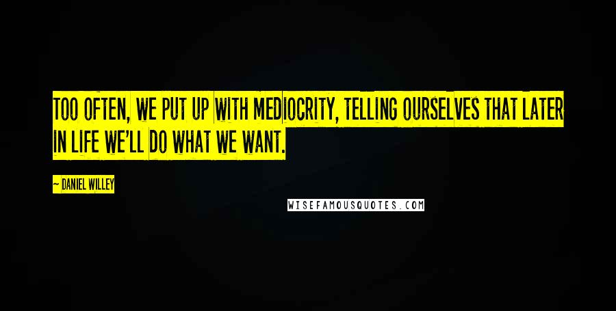 Daniel Willey Quotes: Too often, we put up with mediocrity, telling ourselves that later in life we'll do what we want.