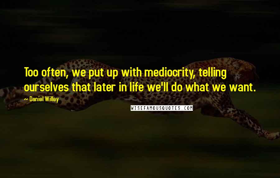 Daniel Willey Quotes: Too often, we put up with mediocrity, telling ourselves that later in life we'll do what we want.