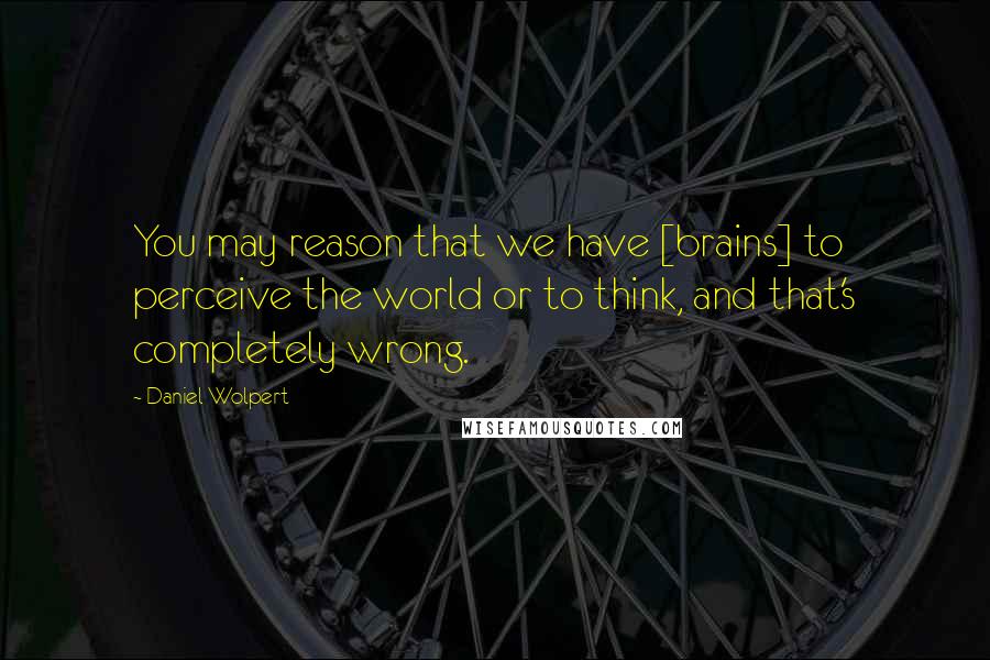 Daniel Wolpert Quotes: You may reason that we have [brains] to perceive the world or to think, and that's completely wrong.