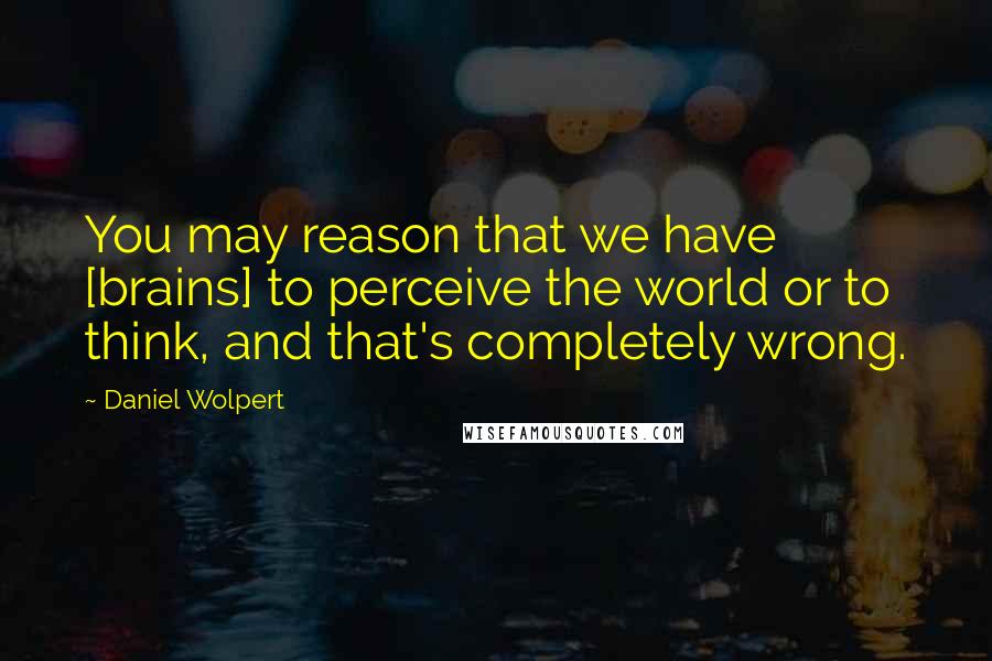 Daniel Wolpert Quotes: You may reason that we have [brains] to perceive the world or to think, and that's completely wrong.