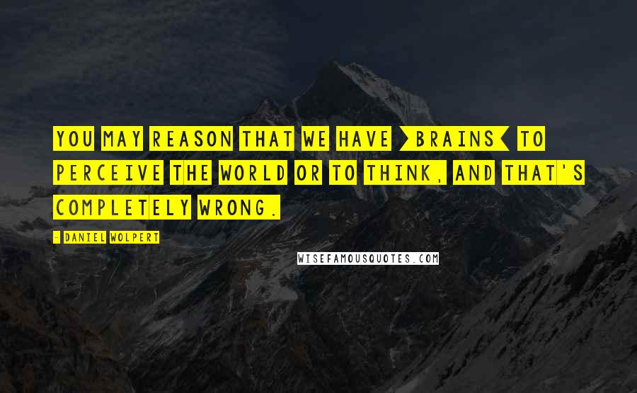 Daniel Wolpert Quotes: You may reason that we have [brains] to perceive the world or to think, and that's completely wrong.