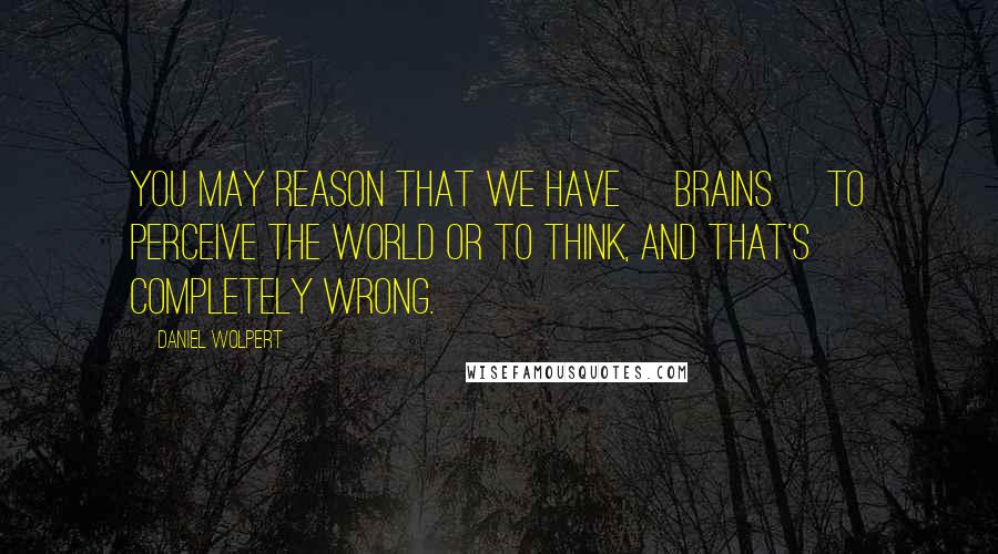 Daniel Wolpert Quotes: You may reason that we have [brains] to perceive the world or to think, and that's completely wrong.