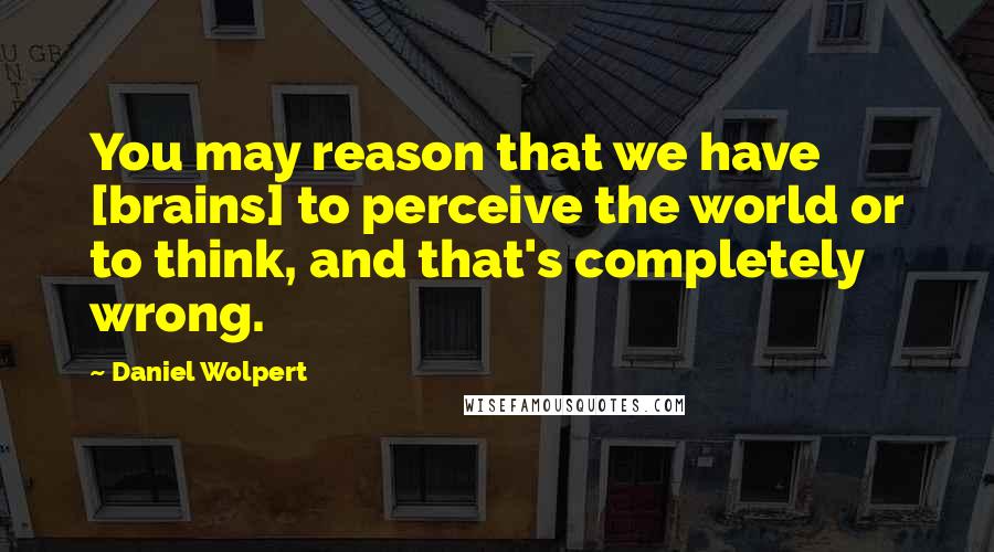 Daniel Wolpert Quotes: You may reason that we have [brains] to perceive the world or to think, and that's completely wrong.