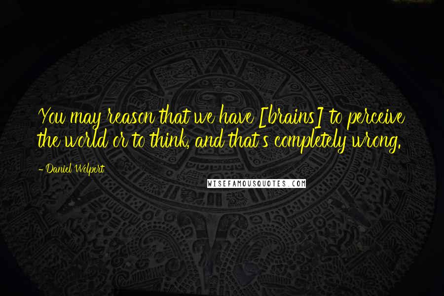 Daniel Wolpert Quotes: You may reason that we have [brains] to perceive the world or to think, and that's completely wrong.