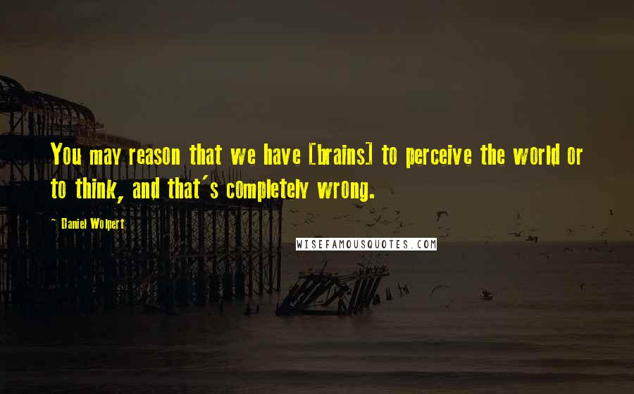 Daniel Wolpert Quotes: You may reason that we have [brains] to perceive the world or to think, and that's completely wrong.