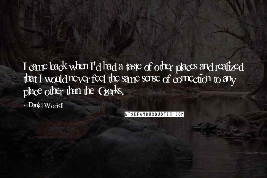 Daniel Woodrell Quotes: I came back when I'd had a taste of other places and realized that I would never feel the same sense of connection to any place other than the Ozarks.