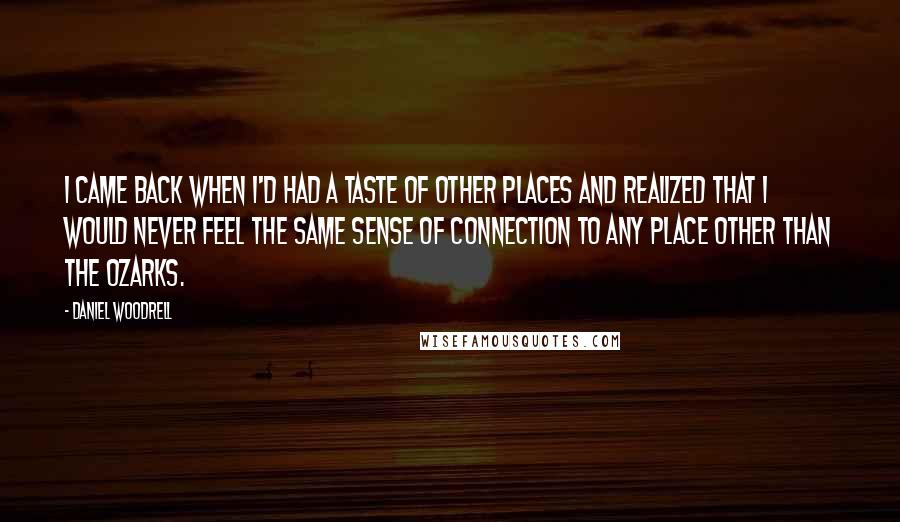 Daniel Woodrell Quotes: I came back when I'd had a taste of other places and realized that I would never feel the same sense of connection to any place other than the Ozarks.