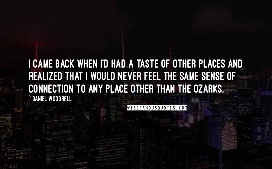 Daniel Woodrell Quotes: I came back when I'd had a taste of other places and realized that I would never feel the same sense of connection to any place other than the Ozarks.