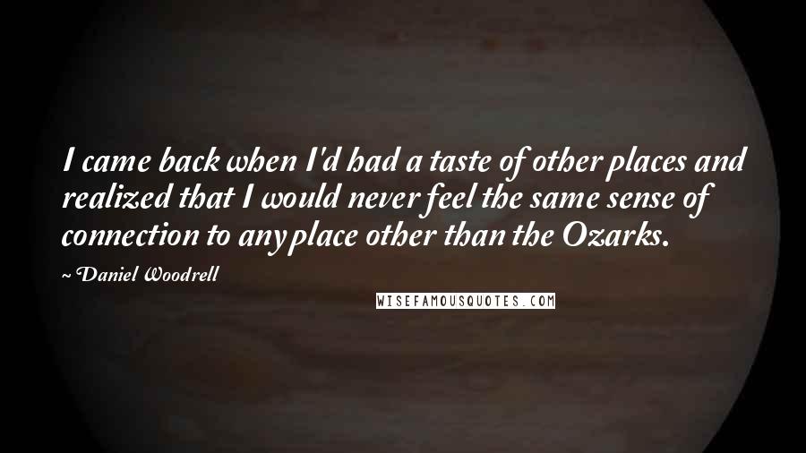 Daniel Woodrell Quotes: I came back when I'd had a taste of other places and realized that I would never feel the same sense of connection to any place other than the Ozarks.