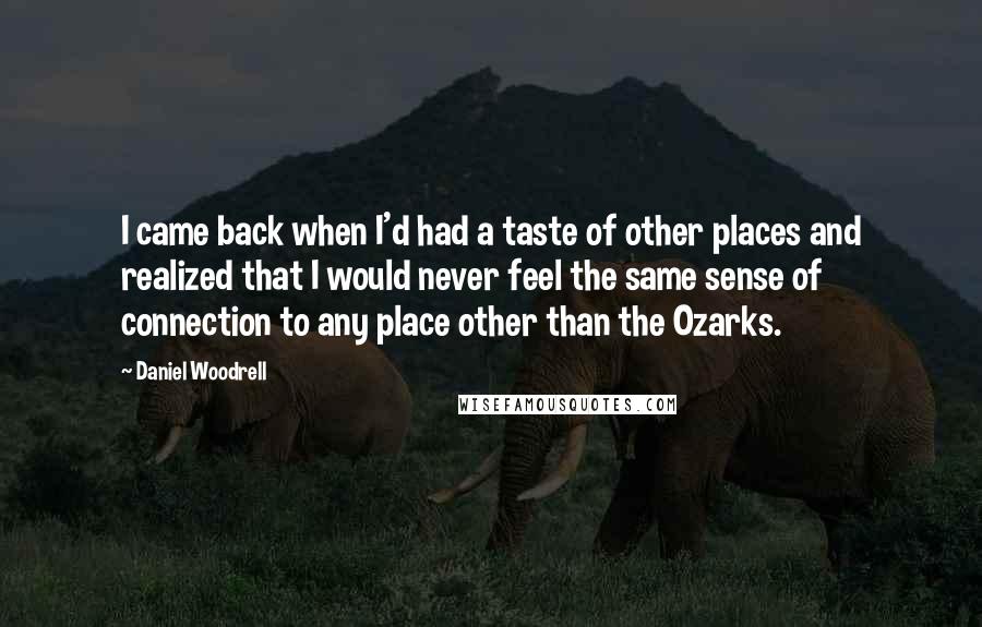 Daniel Woodrell Quotes: I came back when I'd had a taste of other places and realized that I would never feel the same sense of connection to any place other than the Ozarks.