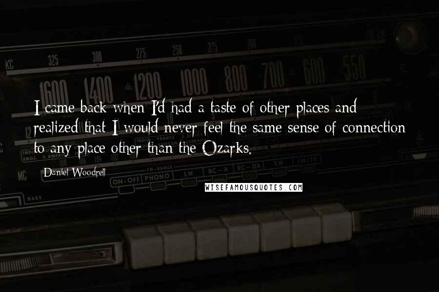 Daniel Woodrell Quotes: I came back when I'd had a taste of other places and realized that I would never feel the same sense of connection to any place other than the Ozarks.