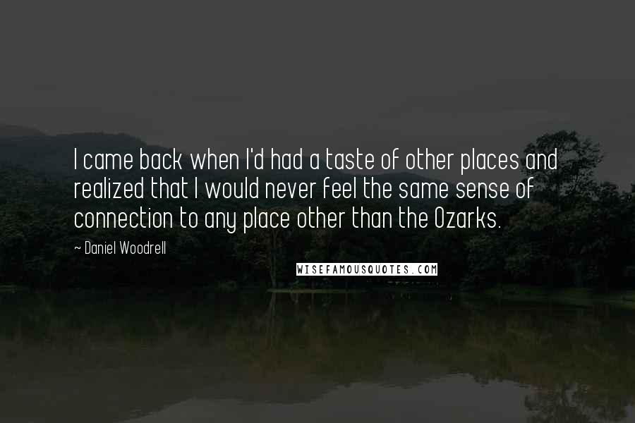 Daniel Woodrell Quotes: I came back when I'd had a taste of other places and realized that I would never feel the same sense of connection to any place other than the Ozarks.