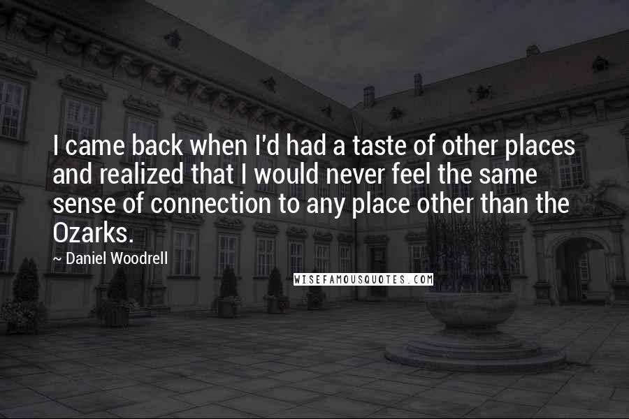 Daniel Woodrell Quotes: I came back when I'd had a taste of other places and realized that I would never feel the same sense of connection to any place other than the Ozarks.