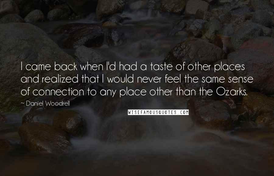 Daniel Woodrell Quotes: I came back when I'd had a taste of other places and realized that I would never feel the same sense of connection to any place other than the Ozarks.