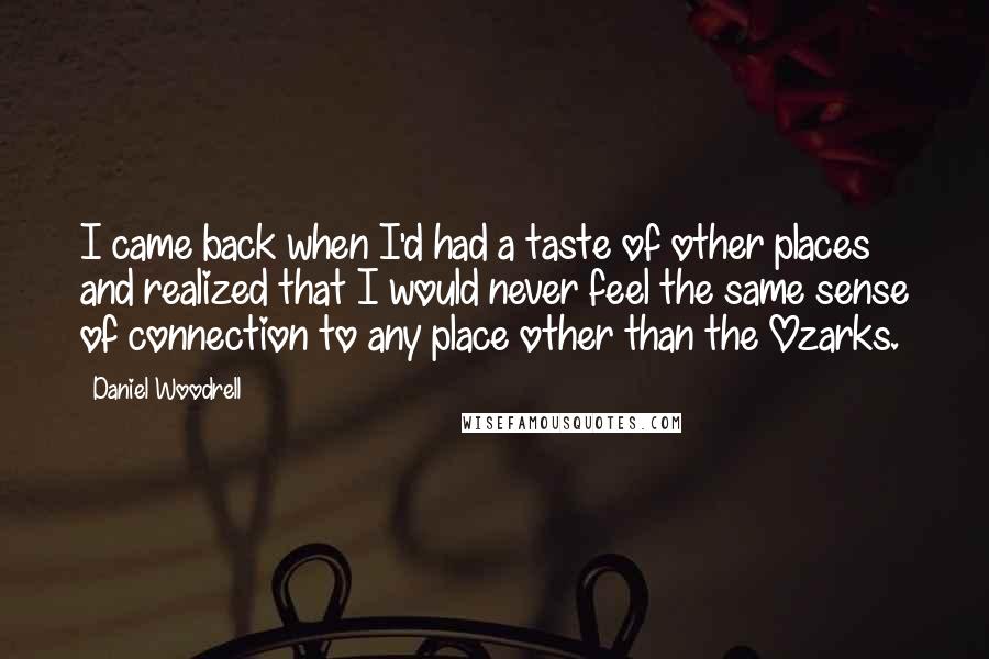 Daniel Woodrell Quotes: I came back when I'd had a taste of other places and realized that I would never feel the same sense of connection to any place other than the Ozarks.