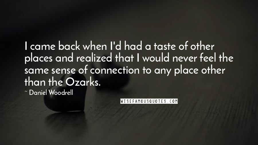 Daniel Woodrell Quotes: I came back when I'd had a taste of other places and realized that I would never feel the same sense of connection to any place other than the Ozarks.