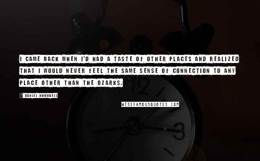 Daniel Woodrell Quotes: I came back when I'd had a taste of other places and realized that I would never feel the same sense of connection to any place other than the Ozarks.